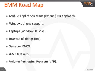 35	
  
EMM	
  Road	
  Map	
  
๏  Mobile	
  ApplicaFon	
  Management	
  (SDK	
  approach).	
  
๏  Windows	
  phone	
  support.	
  	
  
๏  Laptops	
  (Windows	
  8,	
  Mac).	
  
๏  Internet	
  of	
  Things	
  (IoT).	
  
๏  Samsung	
  KNOX.	
  
๏  iOS	
  8	
  features.	
  
๏  Volume	
  Purchasing	
  Program	
  (VPP).	
  
 