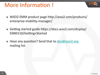 37	
  
More	
  InformaFon	
  !	
  
๏  WSO2	
  EMM	
  product	
  page	
  hip://wso2.com/products/
enterprise-­‐mobility-­‐manager/	
  
๏  Gejng	
  started	
  guide	
  hips://docs.wso2.com/display/
EMM110/Gejng+Started	
  
๏  Have	
  any	
  quesFon?	
  Send	
  that	
  to	
  dev@wso2.org	
  
mailing	
  list.	
  
 
