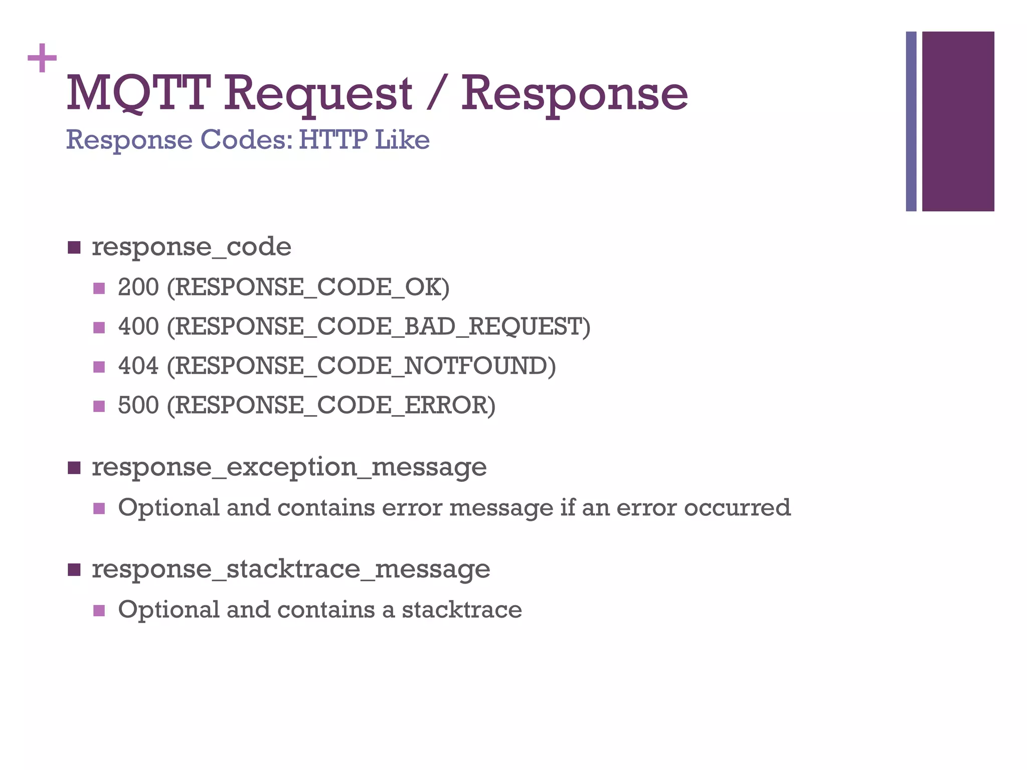 +
MQTT Request / Response
Response Codes: HTTP Like
 response_code
 200 (RESPONSE_CODE_OK)
 400 (RESPONSE_CODE_BAD_REQUEST)
 404 (RESPONSE_CODE_NOTFOUND)
 500 (RESPONSE_CODE_ERROR)
 response_exception_message
 Optional and contains error message if an error occurred
 response_stacktrace_message
 Optional and contains a stacktrace
 