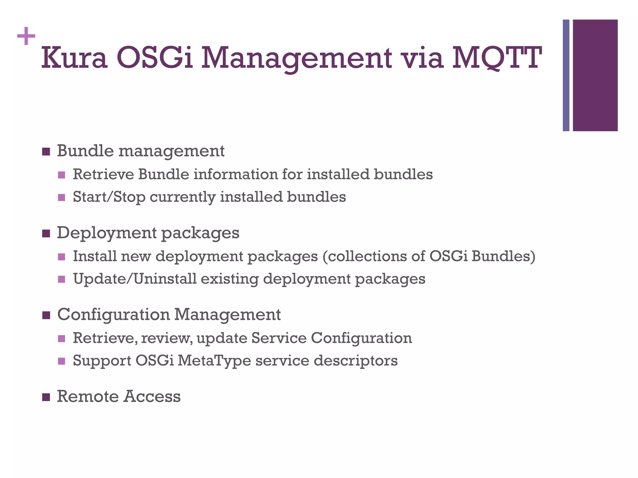 +
Kura OSGi Management via MQTT
 Bundle management
 Retrieve Bundle information for installed bundles
 Start/Stop currently installed bundles
 Deployment packages
 Install new deployment packages (collections of OSGi Bundles)
 Update/Uninstall existing deployment packages
 Configuration Management
 Retrieve, review, update Service Configuration
 Support OSGi MetaType service descriptors
 Remote Access
 