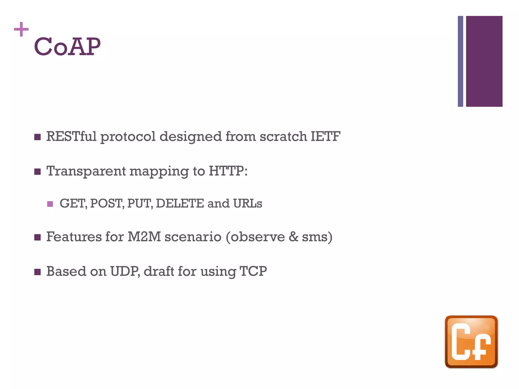 +
CoAP
 RESTful protocol designed from scratch IETF
 Transparent mapping to HTTP:
 GET, POST, PUT, DELETE and URLs
 Features for M2M scenario (observe & sms)
 Based on UDP, draft for using TCP
 