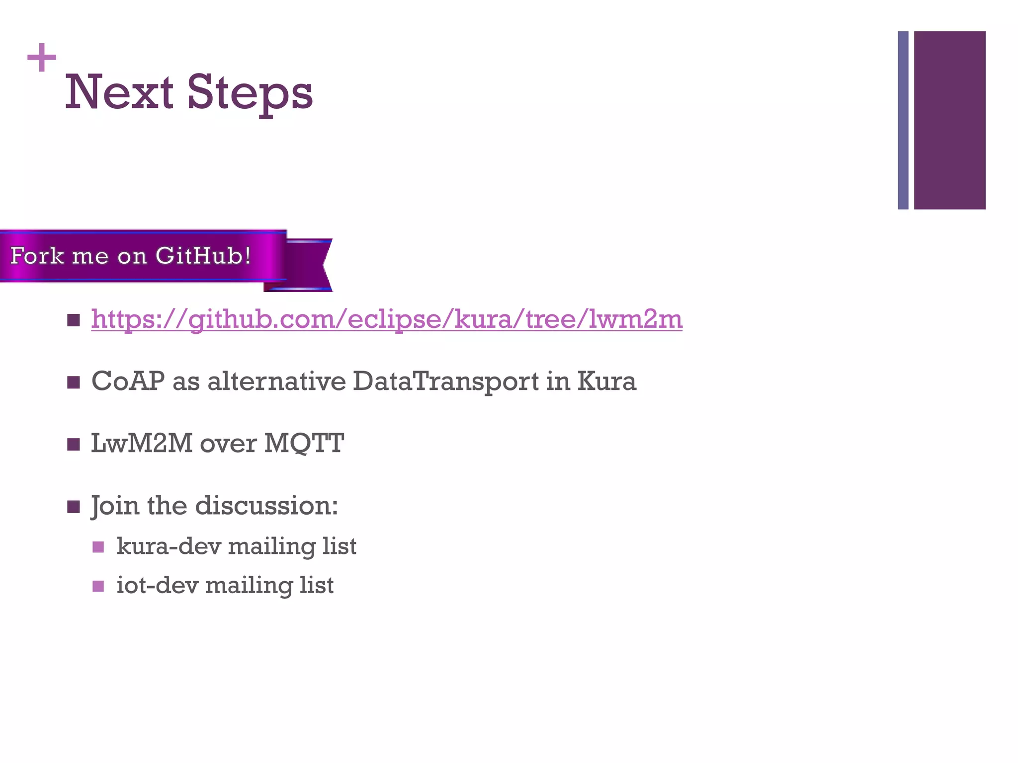 +
Next Steps
 https://github.com/eclipse/kura/tree/lwm2m
 CoAP as alternative DataTransport in Kura
 LwM2M over MQTT
 Join the discussion:
 kura-dev mailing list
 iot-dev mailing list
 
