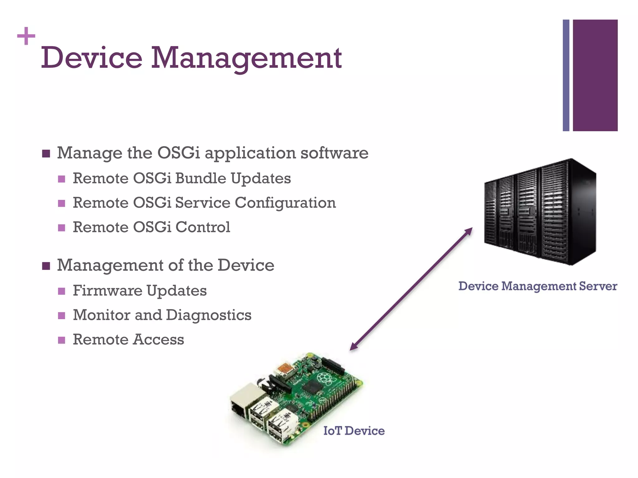 +
Device Management
 Manage the OSGi application software
 Remote OSGi Bundle Updates
 Remote OSGi Service Configuration
 Remote OSGi Control
 Management of the Device
 Firmware Updates
 Monitor and Diagnostics
 Remote Access
 