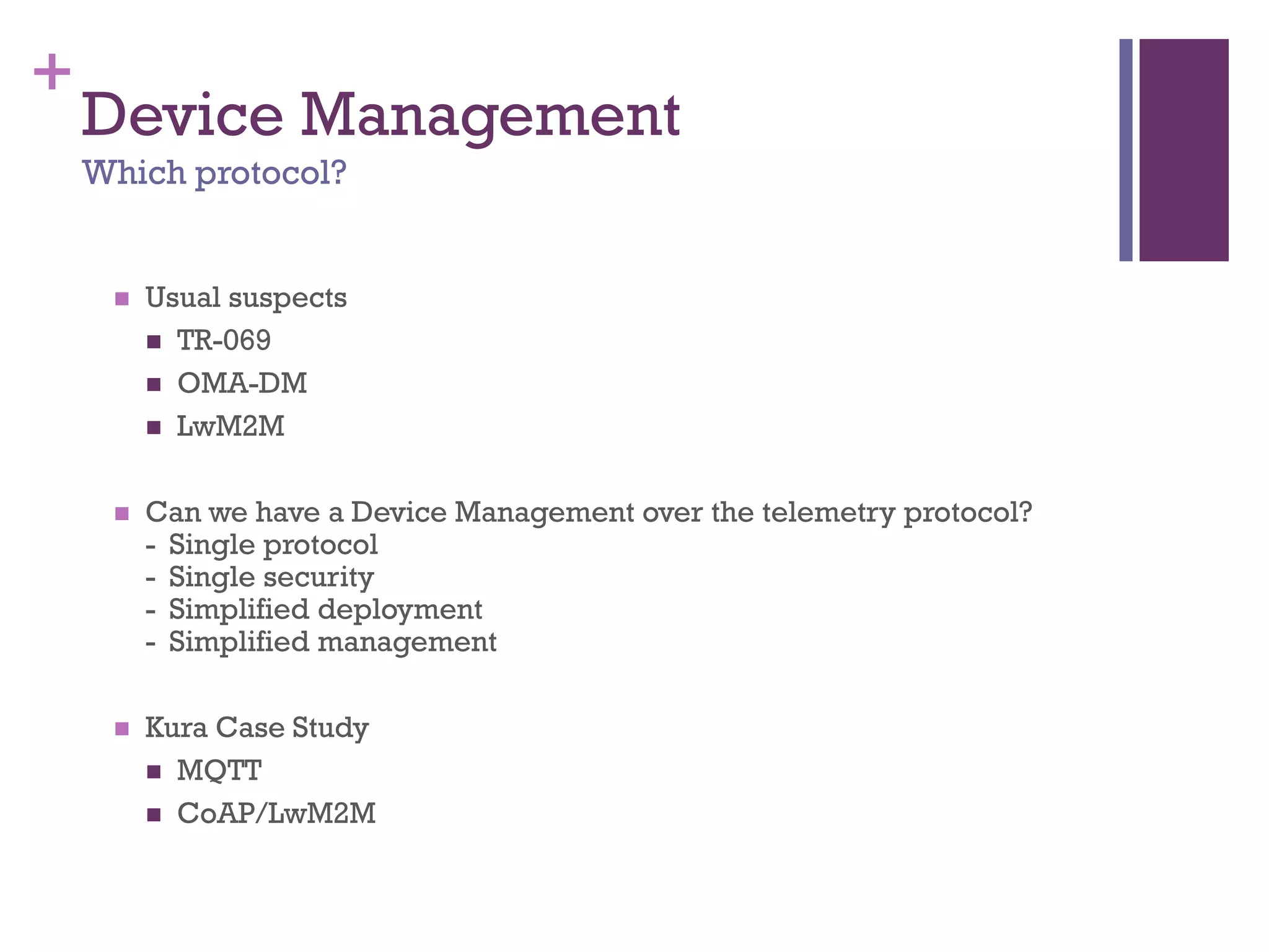 +
Device Management
Which protocol?
 Usual suspects
 TR-069
 OMA-DM
 LwM2M
 Can we have a Device Management over the telemetry protocol?
- Single protocol
- Single security
- Simplified deployment
- Simplified management
 Kura Case Study
 MQTT
 CoAP/LwM2M
 