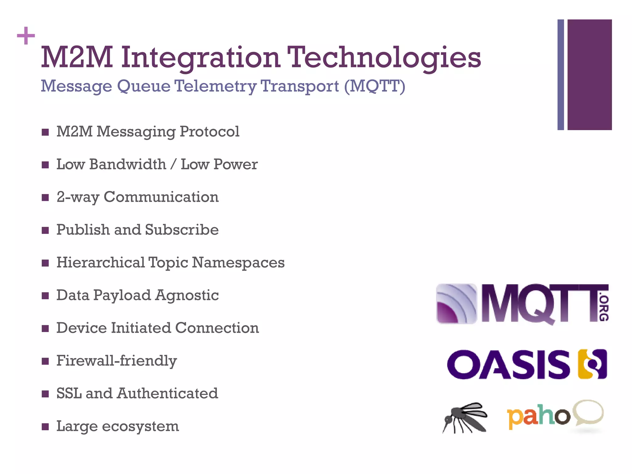 +
M2M Integration Technologies
Message Queue Telemetry Transport (MQTT)
 M2M Messaging Protocol
 Low Bandwidth / Low Power
 2-way Communication
 Publish and Subscribe
 Hierarchical Topic Namespaces
 Data Payload Agnostic
 Device Initiated Connection
 Firewall-friendly
 SSL and Authenticated
 Large ecosystem
 