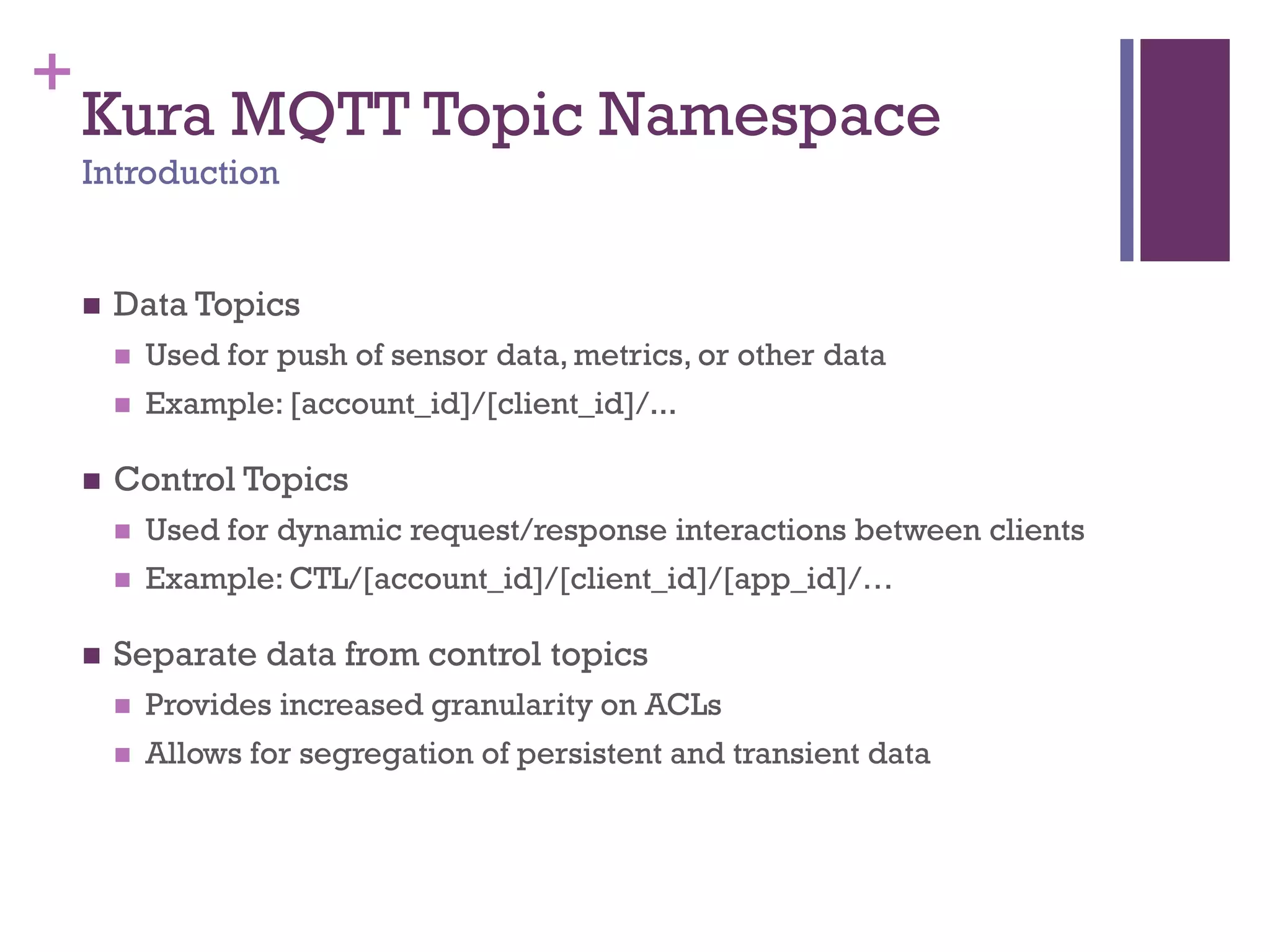 +
Kura MQTT Topic Namespace
Introduction
 Data Topics
 Used for push of sensor data, metrics, or other data
 Example: [account_id]/[client_id]/...
 Control Topics
 Used for dynamic request/response interactions between clients
 Example: CTL/[account_id]/[client_id]/[app_id]/…
 Separate data from control topics
 Provides increased granularity on ACLs
 Allows for segregation of persistent and transient data
 