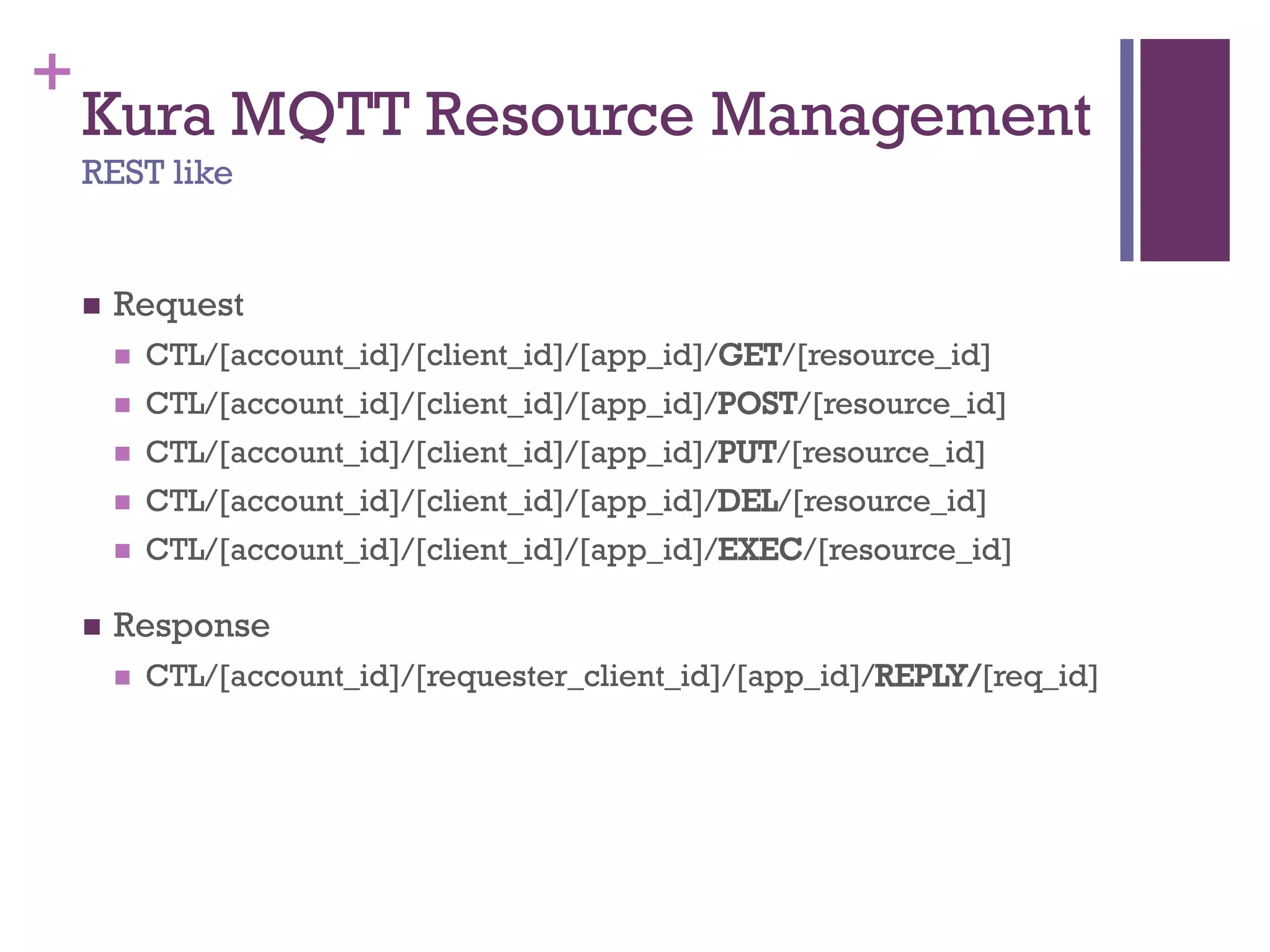 +
Kura MQTT Resource Management
REST like
 Request
 CTL/[account_id]/[client_id]/[app_id]/GET/[resource_id]
 CTL/[account_id]/[client_id]/[app_id]/POST/[resource_id]
 CTL/[account_id]/[client_id]/[app_id]/PUT/[resource_id]
 CTL/[account_id]/[client_id]/[app_id]/DEL/[resource_id]
 CTL/[account_id]/[client_id]/[app_id]/EXEC/[resource_id]
 Response
 CTL/[account_id]/[requester_client_id]/[app_id]/REPLY/[req_id]
 