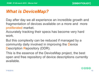 ROME 27-28 march 2015 - Werner Keil
7/16/2015 10
What is DeviceMap?
Day after day we all experience an incredible growth and
fragmentation of devices available on a more and more
proliferated market.
Accurately tracking their specs has become very hard
work.
But this complexity can be reduced if managed by a
community daily involved in improving the Device
Description Repository (DDR).
This is the essence of the DeviceMap project, the best
open and free repository of device descriptions currently
available.
 