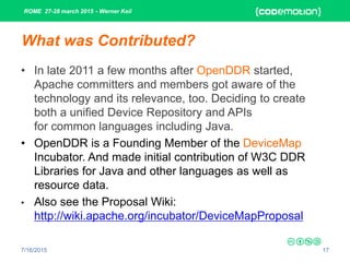 ROME 27-28 march 2015 - Werner Keil
7/16/2015 17
What was Contributed?
• In late 2011 a few months after OpenDDR started,
Apache committers and members got aware of the
technology and its relevance, too. Deciding to create
both a unified Device Repository and APIs
for common languages including Java.
• OpenDDR is a Founding Member of the DeviceMap
Incubator. And made initial contribution of W3C DDR
Libraries for Java and other languages as well as
resource data.
• Also see the Proposal Wiki:
http://wiki.apache.org/incubator/DeviceMapProposal
 
