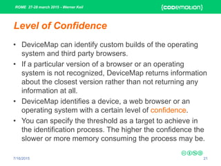 ROME 27-28 march 2015 - Werner Keil
7/16/2015 21
Level of Confidence
• DeviceMap can identify custom builds of the operating
system and third party browsers.
• If a particular version of a browser or an operating
system is not recognized, DeviceMap returns information
about the closest version rather than not returning any
information at all.
• DeviceMap identifies a device, a web browser or an
operating system with a certain level of confidence.
• You can specify the threshold as a target to achieve in
the identification process. The higher the confidence the
slower or more memory consuming the process may be.
 