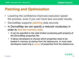 ROME 27-28 march 2015 - Werner Keil
7/16/2015 22
Patching and Optimization
• Lowering the confidence improves execution speed
the process, even if you can have less accurate results.
• DeviceMap supports patching data sources.
• In DeviceMap we can specify a reduced vocabulary in
order to limit the memory load.
• It can be specified in the oddr.limited.vocabulary.path property of
the DeviceMap properties file.
• It allows developers to choose which properties need to be
loaded in memory at startup from the datasource. In most case
developers need only a subset of properties from the datasource.
 