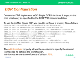 ROME 27-28 march 2015 - Werner Keil
7/16/2015 28
DDR Configuration
DeviceMap DDR implements W3C Simple DDR interfaces. It supports the
core vocabulary as specified by the DDR W3C recommendation.
To use DeviceMap Simple DDR you need to configure a property file as follows:
oddr.ua.device.builder.path=PATH/BuidlerDataSource.xml
oddr.ua.device.datasource.path=PATH/DeviceDataSource.xml
oddr.ua.device.builder.patch.paths=PATH/BuilderDataSourcePatch.xml
oddr.ua.device.datasource.patch.paths=PATH/DeviceDataSourcePatch.xml
oddr.ua.browser.datasource.path=PATH/BrowserDataSource.xml
ddr.vocabulary.core.path=PATH/coreVocabulary.xml
oddr.vocabulary.path=PATH/oddrVocabulary.xml
oddr.limited.vocabulary.path=PATH/oddrLimitedVocabulary.xml
oddr.vocabulary.device=http://www.openddr.org/oddr-vocabulary
oddr.threshold=70
The oddr.threshold property allows the developer to specify the desired
confidence to achieve the identification.
In this case we want a confidence of at least 70%.
 