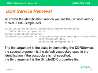 ROME 27-28 march 2015 - Werner Keil
7/16/2015 29
DDR Service Retrieval
To create the identification service we use the ServiceFactory
of W3C DDR-Simple-API
initializationProperties.load(context.getResourceAsStream
("/WEB-INF/oddr.properties"));
Service identificationService =
ServiceFactory.newService("org.apache.devicemap.ddrsimple.ODDRService",
ODDR_VOCABULARY_IRI,
initializationProperties);
The first argument is the class implementing the DDRService;
the second argument is the default vocabulary used in the
identification if the vocabulary is not specified;
the third argument is the SimpleDDR properties file.
 