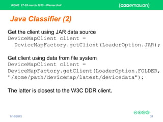 ROME 27-28 march 2015 - Werner Keil
7/16/2015 31
Java Classifier (2)
Get the client using JAR data source
DeviceMapClient client =
DeviceMapFactory.getClient(LoaderOption.JAR);
Get client using data from file system
DeviceMapClient client =
DeviceMapFactory.getClient(LoaderOption.FOLDER,
"/some/path/devicemap/latest/devicedata");
The latter is closest to the W3C DDR client.
 