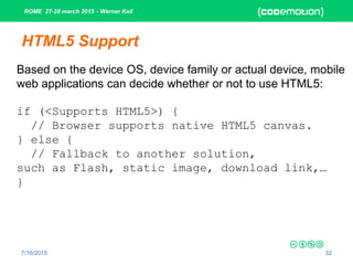 ROME 27-28 march 2015 - Werner Keil
7/16/2015 32
HTML5 Support
Based on the device OS, device family or actual device, mobile
web applications can decide whether or not to use HTML5:
if (<Supports HTML5>) {
// Browser supports native HTML5 canvas.
} else {
// Fallback to another solution,
such as Flash, static image, download link,…
}
 
