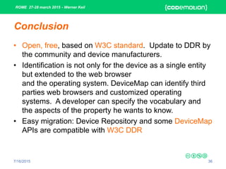 ROME 27-28 march 2015 - Werner Keil
7/16/2015 36
Conclusion
• Open, free, based on W3C standard. Update to DDR by
the community and device manufacturers.
• Identification is not only for the device as a single entity
but extended to the web browser
and the operating system. DeviceMap can identify third
parties web browsers and customized operating
systems. A developer can specify the vocabulary and
the aspects of the property he wants to know.
• Easy migration: Device Repository and some DeviceMap
APIs are compatible with W3C DDR
 