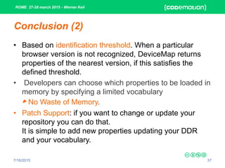 ROME 27-28 march 2015 - Werner Keil
7/16/2015 37
Conclusion (2)
• Based on identification threshold. When a particular
browser version is not recognized, DeviceMap returns
properties of the nearest version, if this satisfies the
defined threshold.
• Developers can choose which properties to be loaded in
memory by specifying a limited vocabulary
► No Waste of Memory.
• Patch Support: if you want to change or update your
repository you can do that.
It is simple to add new properties updating your DDR
and your vocabulary.
 