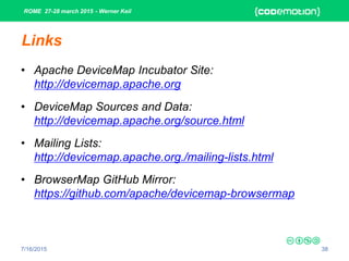ROME 27-28 march 2015 - Werner Keil
7/16/2015 38
Links
• Apache DeviceMap Incubator Site:
http://devicemap.apache.org
• DeviceMap Sources and Data:
http://devicemap.apache.org/source.html
• Mailing Lists:
http://devicemap.apache.org./mailing-lists.html
• BrowserMap GitHub Mirror:
https://github.com/apache/devicemap-browsermap
 