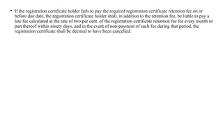 • If the registration certificate holder fails to pay the required registration certificate retention fee on or
before due date, the registration certificate holder shall, in addition to the retention fee, be liable to pay a
late fee calculated at the rate of two per cent. of the registration certificate retention fee for every month or
part thereof within ninety days, and in the event of non-payment of such fee during that period, the
registration certificate shall be deemed to have been cancelled.
 
