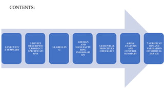 CONTENTS:
1.EXECUTIV
E SUMMARY
2.DEVICE
DESCRIPTIO
N,PRODUCT
SPECIFICATI
ONS
3.LABELLIN
G
4.DESIGN
AND
MANUFACTU
RING
INFORMATI
ON
5.ESSENTIAL
PRINCIPLES
CHECKLIST
6.RISK
ANALYSIS
AND
CONTROL
SUMMARY
7.VERIFICAT
ION AND
VALIDATION
OF MEDICAL
DEVICE
 