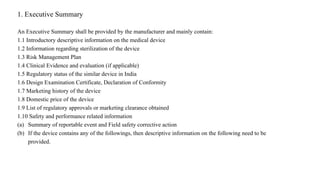1. Executive Summary
An Executive Summary shall be provided by the manufacturer and mainly contain:
1.1 Introductory descriptive information on the medical device
1.2 Information regarding sterilization of the device
1.3 Risk Management Plan
1.4 Clinical Evidence and evaluation (if applicable)
1.5 Regulatory status of the similar device in India
1.6 Design Examination Certificate, Declaration of Conformity
1.7 Marketing history of the device
1.8 Domestic price of the device
1.9 List of regulatory approvals or marketing clearance obtained
1.10 Safety and performance related information
(a) Summary of reportable event and Field safety corrective action
(b) If the device contains any of the followings, then descriptive information on the following need to be
provided.
 