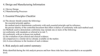 4. Design and Manufacturing Information
4.1 Device Design
4.2 Manufacturing Processes
5. Essential Principles Checklist
(i) The dossier should contain the following:-
the essential principle applies;
the method used to demonstrate conformity with each essential principle and its reference;
the precise identity of the controlled document that offers evidence of conformity with each method used.
(ii) Methods used to demonstrate conformity may include one or more of the following:
(a) conformity with standards as referred to in rule 7;
(b) conformity with an in-house test method;
(c) the evaluation of pre-clinical and clinical evidence;
(d) comparison to a similar device already available on the market.
(iii) A cross-reference to the location of such evidence
6. Risk analysis and control summary:
Risks identified during the risk analysis process and how these risks have been controlled to an acceptable
level.
 