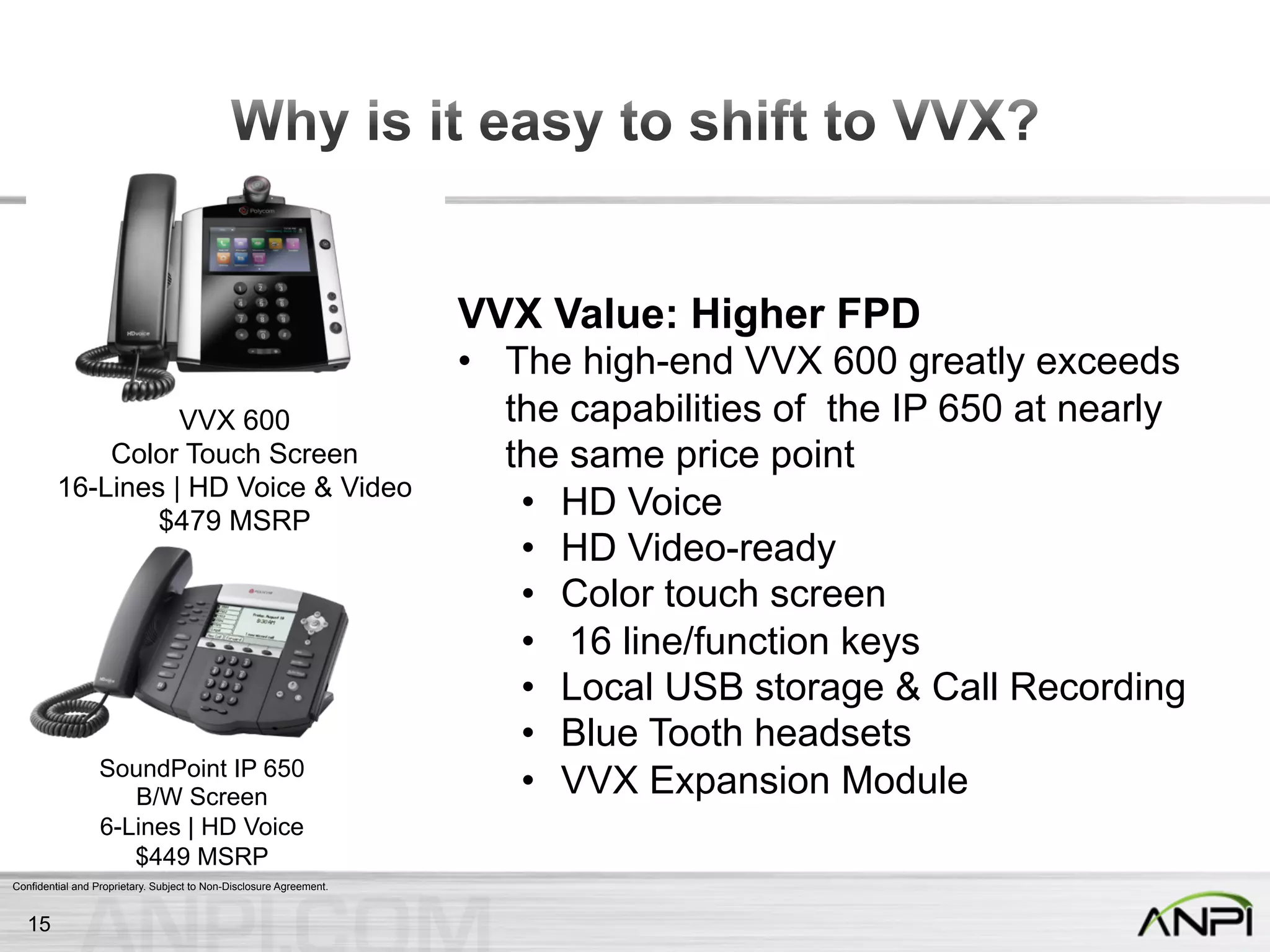 Confidential and Proprietary. Subject to Non-Disclosure Agreement.
VVX 600
Color Touch Screen
16-Lines | HD Voice & Video
$479 MSRP
SoundPoint IP 650
B/W Screen
6-Lines | HD Voice
$449 MSRP
VVX Value: Higher FPD
•  The high-end VVX 600 greatly exceeds
the capabilities of the IP 650 at nearly
the same price point
•  HD Voice
•  HD Video-ready
•  Color touch screen
•  16 line/function keys
•  Local USB storage & Call Recording
•  Blue Tooth headsets
•  VVX Expansion Module
15
 