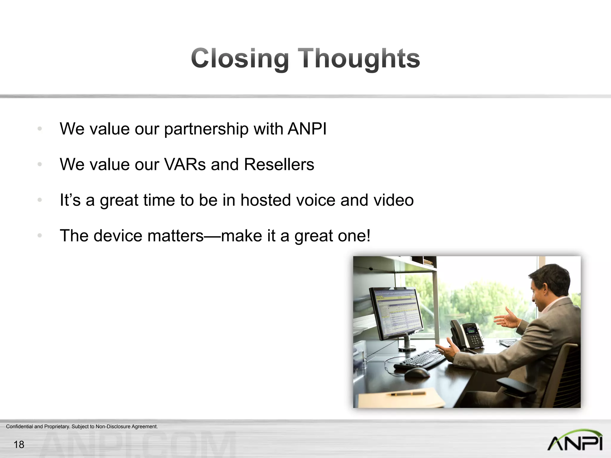 Confidential and Proprietary. Subject to Non-Disclosure Agreement.
•  We value our partnership with ANPI
•  We value our VARs and Resellers
•  It’s a great time to be in hosted voice and video
•  The device matters—make it a great one!
18
 