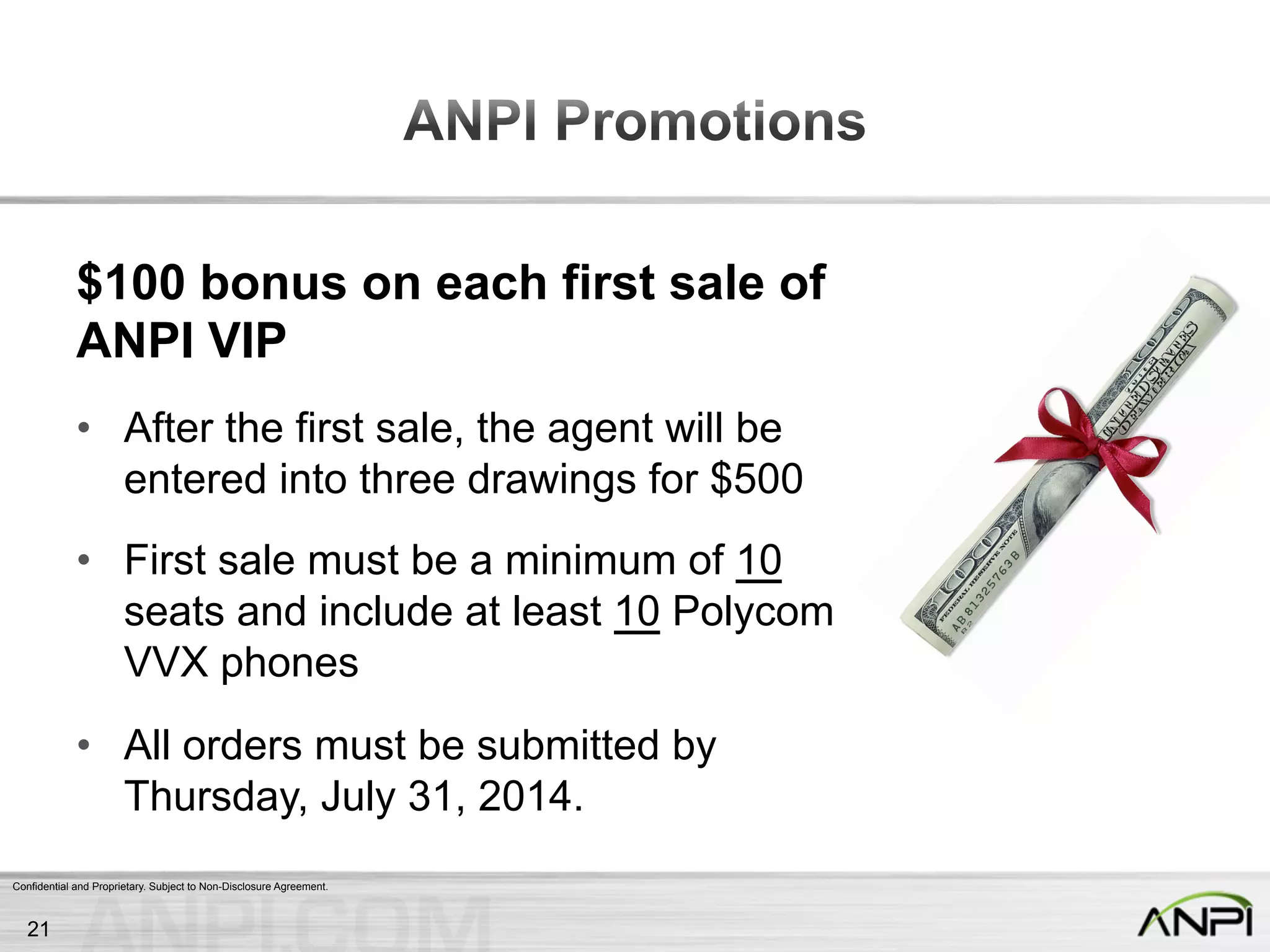 Confidential and Proprietary. Subject to Non-Disclosure Agreement.
$100 bonus on each first sale of
ANPI VIP
•  After the first sale, the agent will be
entered into three drawings for $500
•  First sale must be a minimum of 10
seats and include at least 10 Polycom
VVX phones
•  All orders must be submitted by
Thursday, July 31, 2014.
21
 