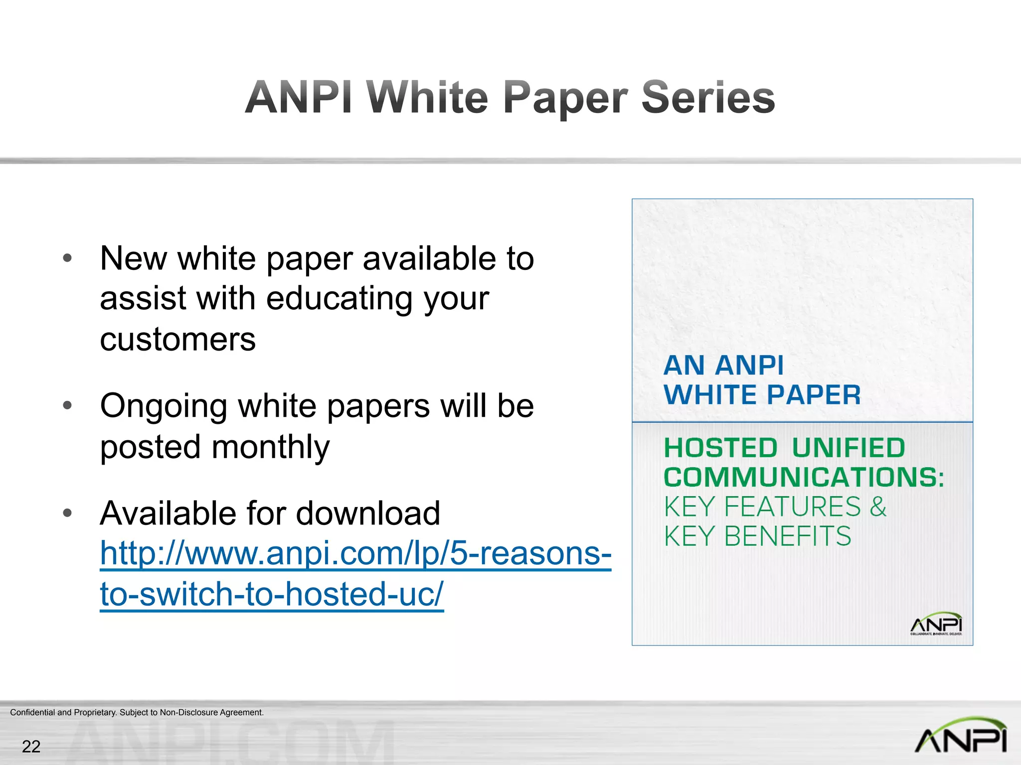 Confidential and Proprietary. Subject to Non-Disclosure Agreement.
•  New white paper available to
assist with educating your
customers
•  Ongoing white papers will be
posted monthly
•  Available for download
http://www.anpi.com/lp/5-reasons-
to-switch-to-hosted-uc/
22
 