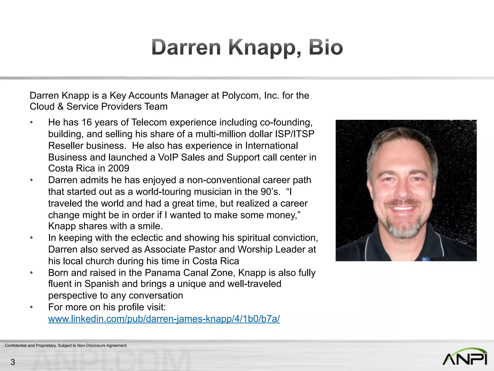 Confidential and Proprietary. Subject to Non-Disclosure Agreement.
Darren Knapp is a Key Accounts Manager at Polycom, Inc. for the
Cloud & Service Providers Team
•  He has 16 years of Telecom experience including co-founding,
building, and selling his share of a multi-million dollar ISP/ITSP
Reseller business. He also has experience in International
Business and launched a VoIP Sales and Support call center in
Costa Rica in 2009
•  Darren admits he has enjoyed a non-conventional career path
that started out as a world-touring musician in the 90’s. “I
traveled the world and had a great time, but realized a career
change might be in order if I wanted to make some money,”
Knapp shares with a smile.
•  In keeping with the eclectic and showing his spiritual conviction,
Darren also served as Associate Pastor and Worship Leader at
his local church during his time in Costa Rica
•  Born and raised in the Panama Canal Zone, Knapp is also fully
fluent in Spanish and brings a unique and well-traveled
perspective to any conversation
•  For more on his profile visit:
www.linkedin.com/pub/darren-james-knapp/4/1b0/b7a/
3
 