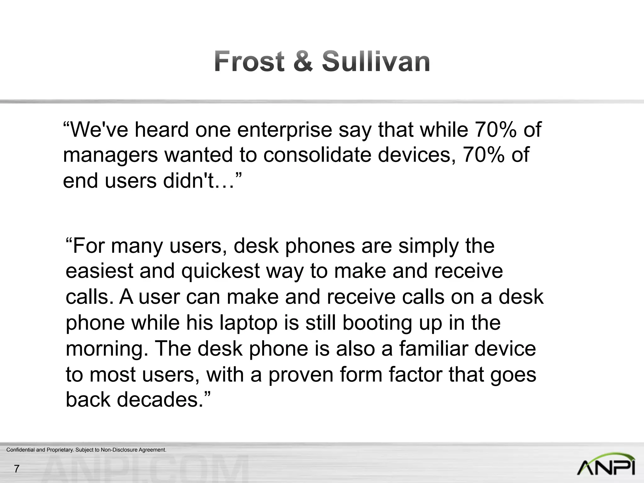 Confidential and Proprietary. Subject to Non-Disclosure Agreement.
“We've heard one enterprise say that while 70% of
managers wanted to consolidate devices, 70% of
end users didn't…”
“For many users, desk phones are simply the
easiest and quickest way to make and receive
calls. A user can make and receive calls on a desk
phone while his laptop is still booting up in the
morning. The desk phone is also a familiar device
to most users, with a proven form factor that goes
back decades.”
7
 