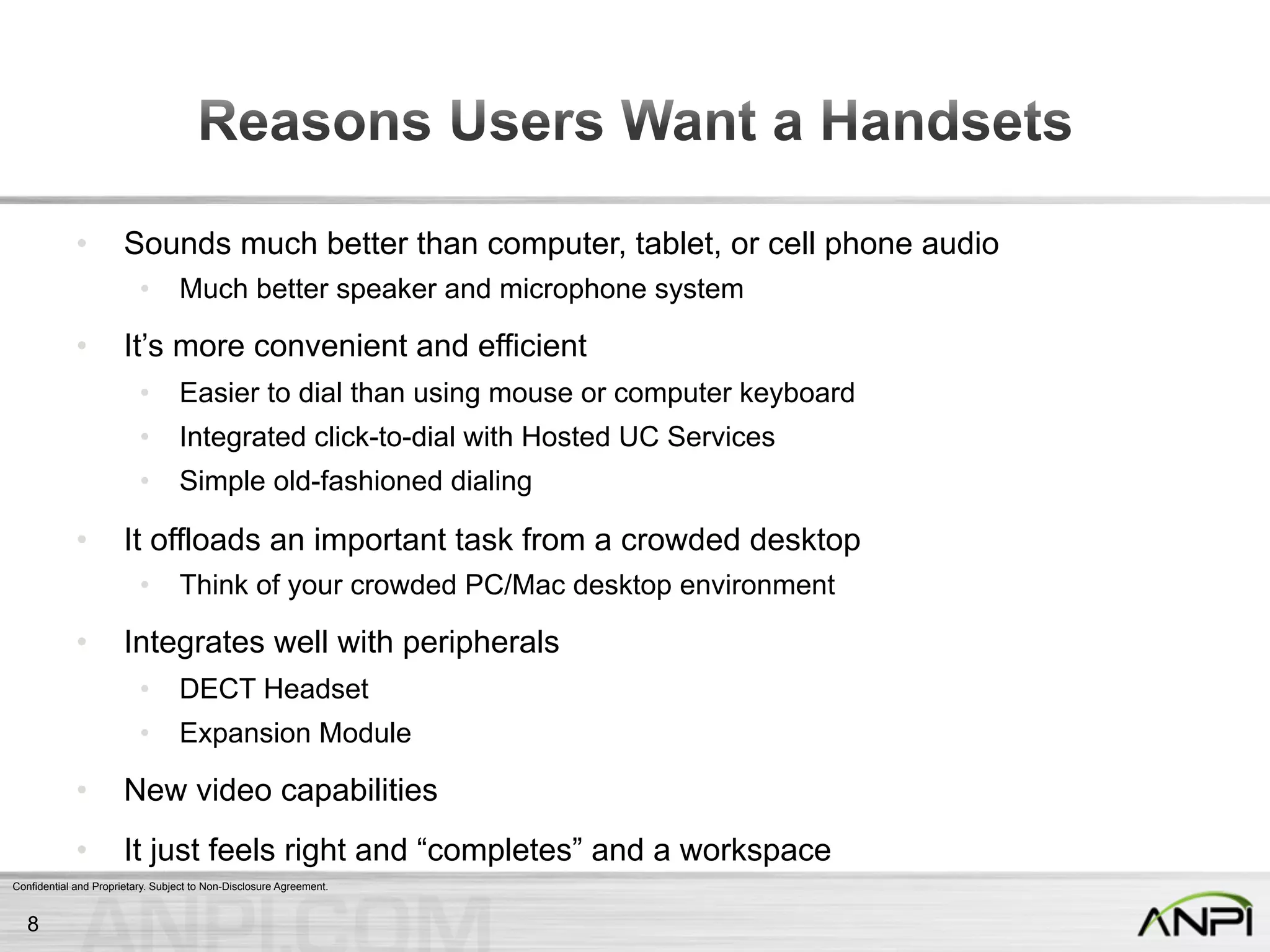 Confidential and Proprietary. Subject to Non-Disclosure Agreement.
•  Sounds much better than computer, tablet, or cell phone audio
•  Much better speaker and microphone system
•  It’s more convenient and efficient
•  Easier to dial than using mouse or computer keyboard
•  Integrated click-to-dial with Hosted UC Services
•  Simple old-fashioned dialing
•  It offloads an important task from a crowded desktop
•  Think of your crowded PC/Mac desktop environment
•  Integrates well with peripherals
•  DECT Headset
•  Expansion Module
•  New video capabilities
•  It just feels right and “completes” and a workspace
8
 