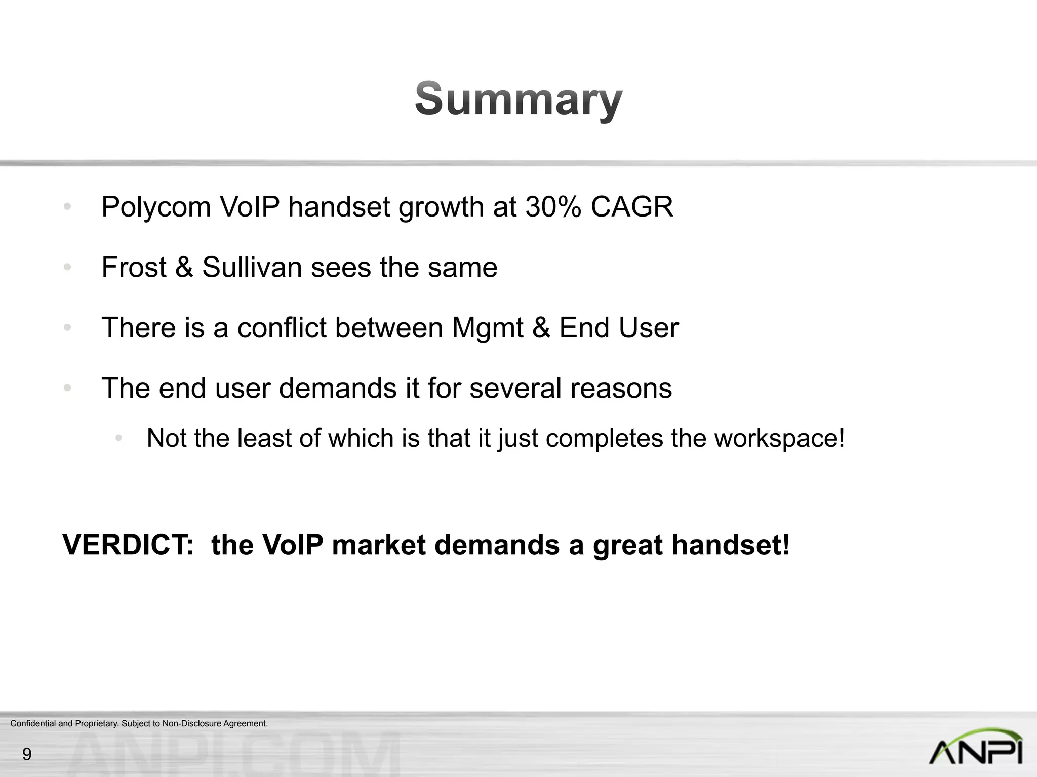 Confidential and Proprietary. Subject to Non-Disclosure Agreement.
•  Polycom VoIP handset growth at 30% CAGR
•  Frost & Sullivan sees the same
•  There is a conflict between Mgmt & End User
•  The end user demands it for several reasons
•  Not the least of which is that it just completes the workspace!
VERDICT: the VoIP market demands a great handset!
9
 