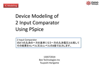 IC Modeling 
Device Modeling of 
2 Input Comparator 
Using PSpice 
2 Input Comparator 
の2つの入力の一方を基準にもう一方の入力電圧と比較して 
その結果をHレベル又はLレベルの2値で出力します。 
13OCT2014 
Bee Technologies Inc 
Tsuyoshi Horigome 
 