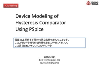 IC Modeling
Device Modeling of
Hysteresis Comparator
Using PSpice
13OCT2014
Bee Technologies Inc
Tsuyoshi Horigome
電圧の上昇時と下降時で異なる特性をもつことです。
このような行き帰りの違う特性をヒステリシスといい、
この回路をヒステリシスコンパレータ
 