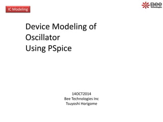 IC Modeling 
Device Modeling of 
Oscillator 
Using PSpice 
14OCT2014 
Bee Technologies Inc 
Tsuyoshi Horigome 
 