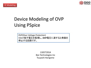 IC Modeling 
Device Modeling of OVP 
Using PSpice 
OVP(Over Voltage Protection) 
VOUT端子電圧を監視し、OVP電圧に達すると発振を 
停止する回路です。 
13OCT2014 
Bee Technologies Inc 
Tsuyoshi Horigome 
 