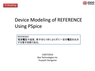 IC Modeling 
Device Modeling of REFERENCE 
Using PSpice 
REFERENCE 
電源電圧や温度、素子ばらつきによらずに一定の電圧を出力 
する電子回路である。 
13OCT2014 
Bee Technologies Inc 
Tsuyoshi Horigome 
 