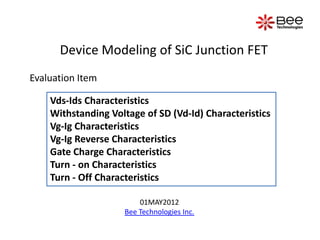 Device Modeling of SiC Junction FET
Evaluation Item

    Vds-Ids Characteristics
    Withstanding Voltage of SD (Vd-Id) Characteristics
    Vg-Ig Characteristics
    Vg-Ig Reverse Characteristics
    Gate Charge Characteristics
    Turn - on Characteristics
    Turn - Off Characteristics

                        01MAY2012
                    Bee Technologies Inc.
 