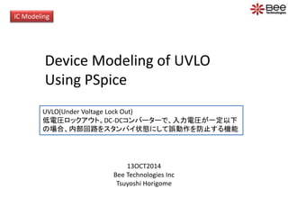 IC Modeling 
Device Modeling of UVLO 
Using PSpice 
UVLO(Under Voltage Lock Out) 
低電圧ロックアウト。DC-DCコンバーターで、入力電圧が一定以下 
の場合、内部回路をスタンバイ状態にして誤動作を防止する機能 
13OCT2014 
Bee Technologies Inc 
Tsuyoshi Horigome 
 