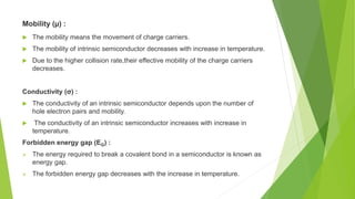 Mobility (µ) :
 The mobility means the movement of charge carriers.
 The mobility of intrinsic semiconductor decreases with increase in temperature.
 Due to the higher collision rate,their effective mobility of the charge carriers
decreases.
Conductivity (σ) :
 The conductivity of an intrinsic semiconductor depends upon the number of
hole electron pairs and mobility.
 The conductivity of an intrinsic semiconductor increases with increase in
temperature.
Forbidden energy gap (EG) :
 The energy required to break a covalent bond in a semiconductor is known as
energy gap.
 The forbidden energy gap decreases with the increase in temperature.
 