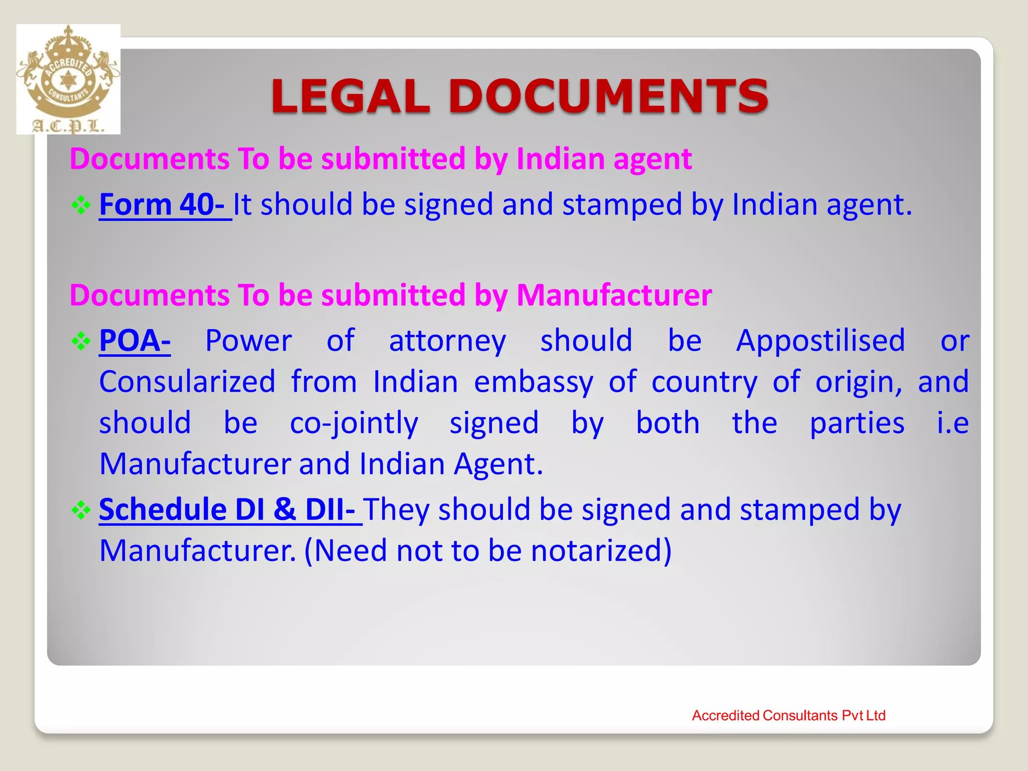 LEGAL DOCUMENTS
Documents To be submitted by Indian agent
 Form 40- It should be signed and stamped by Indian agent.
Documents To be submitted by Manufacturer
 POA- Power of attorney should be Appostilised or
Consularized from Indian embassy of country of origin, and
should be co-jointly signed by both the parties i.e
Manufacturer and Indian Agent.
 Schedule DI & DII- They should be signed and stamped by
Manufacturer. (Need not to be notarized)
Accredited Consultants Pvt Ltd
 