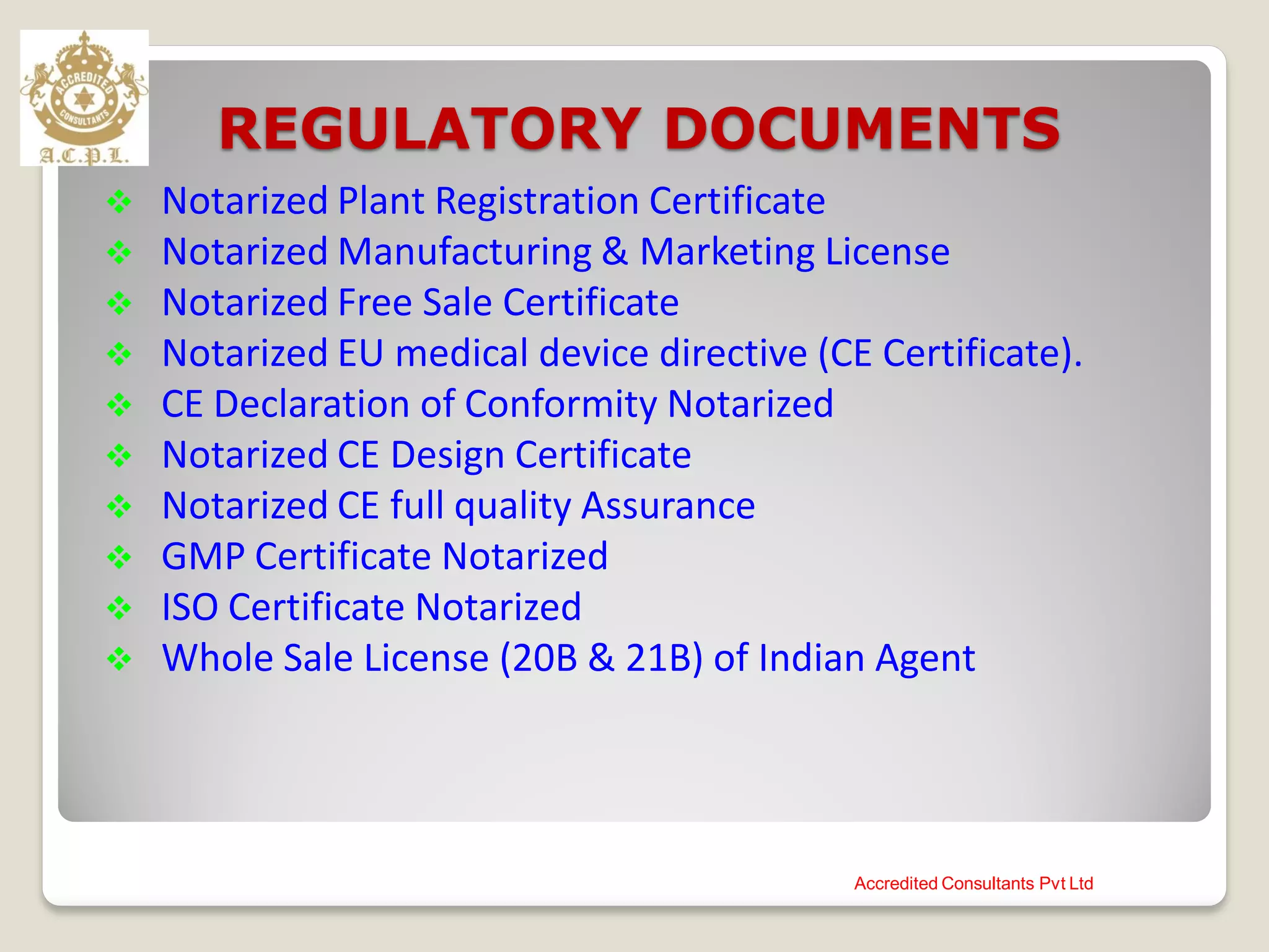 REGULATORY DOCUMENTS
 Notarized Plant Registration Certificate
 Notarized Manufacturing & Marketing License
 Notarized Free Sale Certificate
 Notarized EU medical device directive (CE Certificate).
 CE Declaration of Conformity Notarized
 Notarized CE Design Certificate
 Notarized CE full quality Assurance
 GMP Certificate Notarized
 ISO Certificate Notarized
 Whole Sale License (20B & 21B) of Indian Agent
Accredited Consultants Pvt Ltd
 