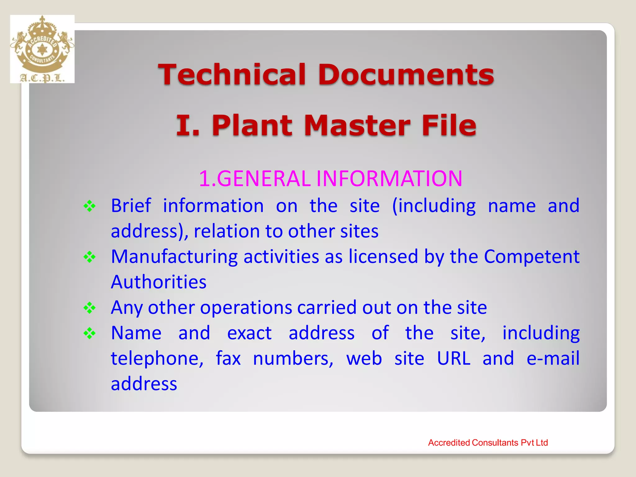 Technical Documents
I. Plant Master File
1.GENERAL INFORMATION
 Brief information on the site (including name and
address), relation to other sites
 Manufacturing activities as licensed by the Competent
Authorities
 Any other operations carried out on the site
 Name and exact address of the site, including
telephone, fax numbers, web site URL and e-mail
address
Accredited Consultants Pvt Ltd
 