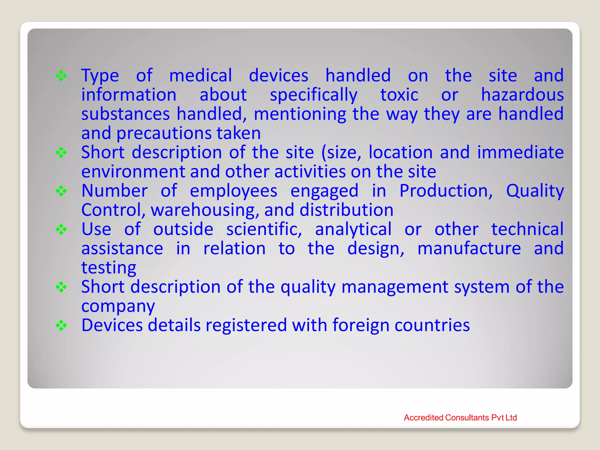 Type of medical devices handled on the site and
information about specifically toxic or hazardous
substances handled, mentioning the way they are handled
and precautions taken
 Short description of the site (size, location and immediate
environment and other activities on the site
 Number of employees engaged in Production, Quality
Control, warehousing, and distribution
 Use of outside scientific, analytical or other technical
assistance in relation to the design, manufacture and
testing
 Short description of the quality management system of the
company
 Devices details registered with foreign countries
Accredited Consultants Pvt Ltd
 
