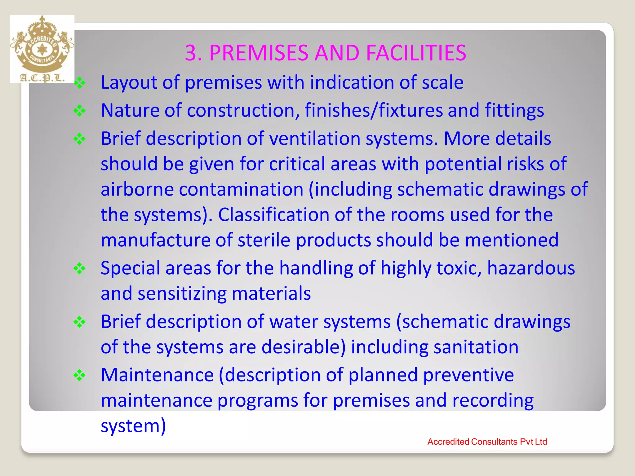 3. PREMISES AND FACILITIES
 Layout of premises with indication of scale
 Nature of construction, finishes/fixtures and fittings
 Brief description of ventilation systems. More details
should be given for critical areas with potential risks of
airborne contamination (including schematic drawings of
the systems). Classification of the rooms used for the
manufacture of sterile products should be mentioned
 Special areas for the handling of highly toxic, hazardous
and sensitizing materials
 Brief description of water systems (schematic drawings
of the systems are desirable) including sanitation
 Maintenance (description of planned preventive
maintenance programs for premises and recording
system)
Accredited Consultants Pvt Ltd
 