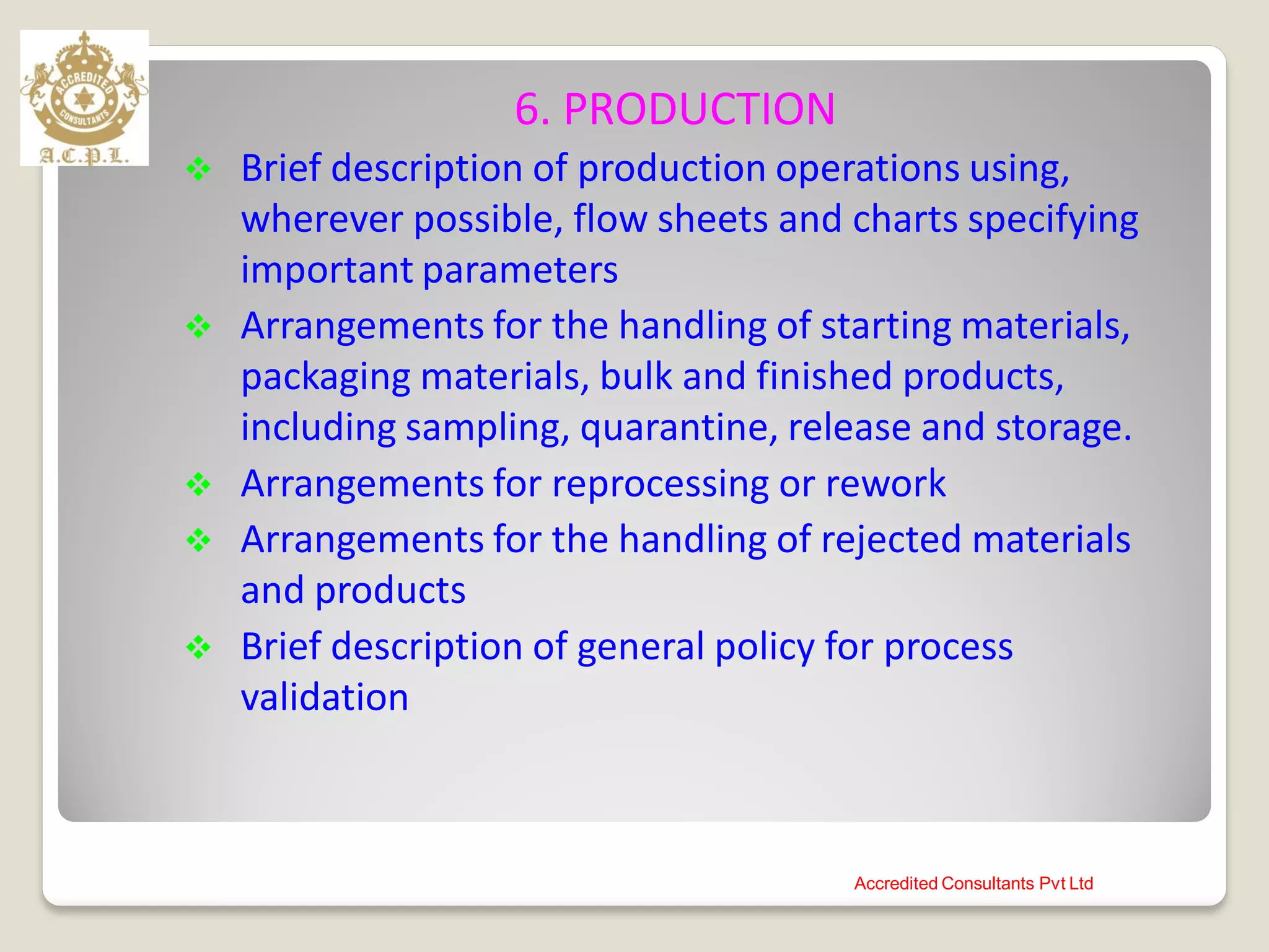 6. PRODUCTION
 Brief description of production operations using,
wherever possible, flow sheets and charts specifying
important parameters
 Arrangements for the handling of starting materials,
packaging materials, bulk and finished products,
including sampling, quarantine, release and storage.
 Arrangements for reprocessing or rework
 Arrangements for the handling of rejected materials
and products
 Brief description of general policy for process
validation
Accredited Consultants Pvt Ltd
 
