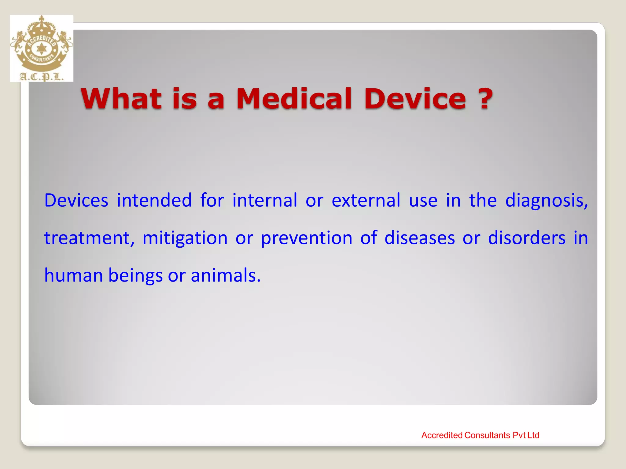What is a Medical Device ?
Devices intended for internal or external use in the diagnosis,
treatment, mitigation or prevention of diseases or disorders in
human beings or animals.
Accredited Consultants Pvt Ltd
 