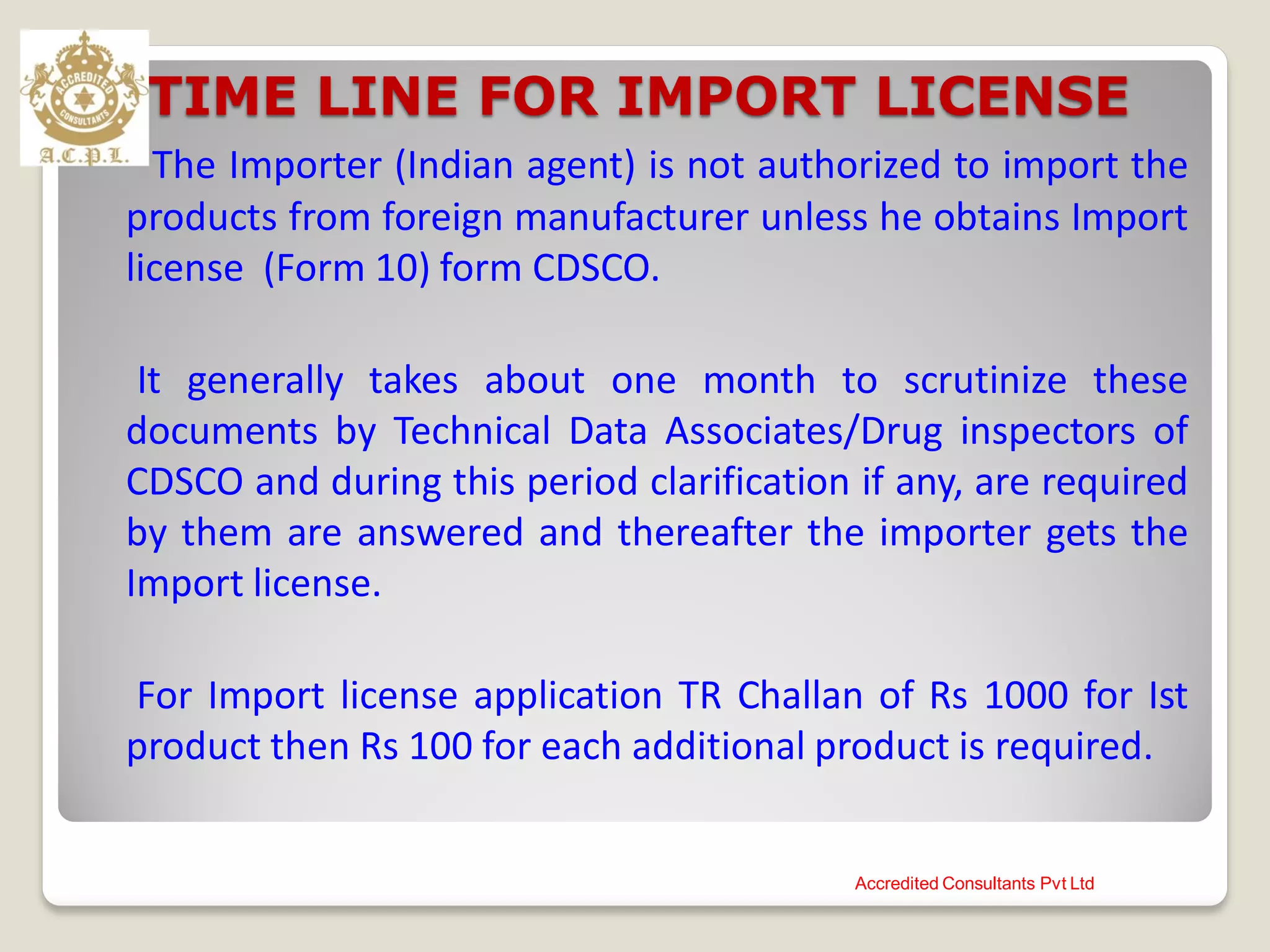 TIME LINE FOR IMPORT LICENSE
The Importer (Indian agent) is not authorized to import the
products from foreign manufacturer unless he obtains Import
license (Form 10) form CDSCO.
It generally takes about one month to scrutinize these
documents by Technical Data Associates/Drug inspectors of
CDSCO and during this period clarification if any, are required
by them are answered and thereafter the importer gets the
Import license.
For Import license application TR Challan of Rs 1000 for Ist
product then Rs 100 for each additional product is required.
Accredited Consultants Pvt Ltd
 